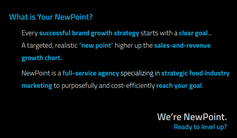 What’s Your NewPoint?

Every successful brand growth strategy starts with a clear goal.
A targeted, realistic “new point” higher up the sales-and-revenue growth chart.

NewPoint is a full-service marketing agency specializing in strategic food industry marketing to purposefully and cost-efficiently reach your goal.

We’re NewPoint.
Ready to level Up?